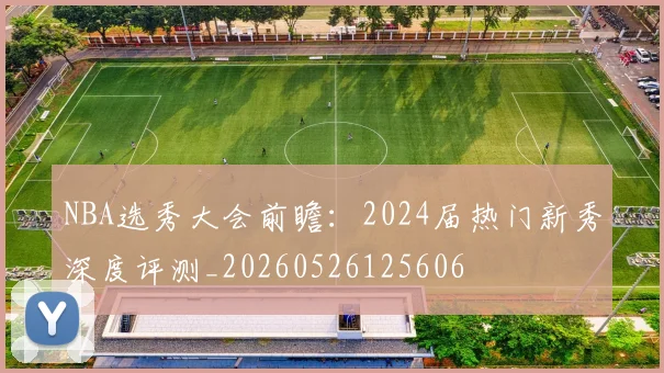 NBA选秀大会前瞻:2024届热门新秀深度评测_20260526125606