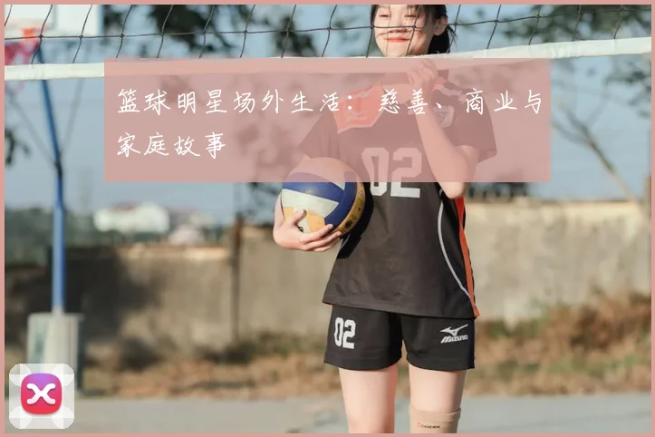 篮球明星场外生活:慈善、商业与家庭故事