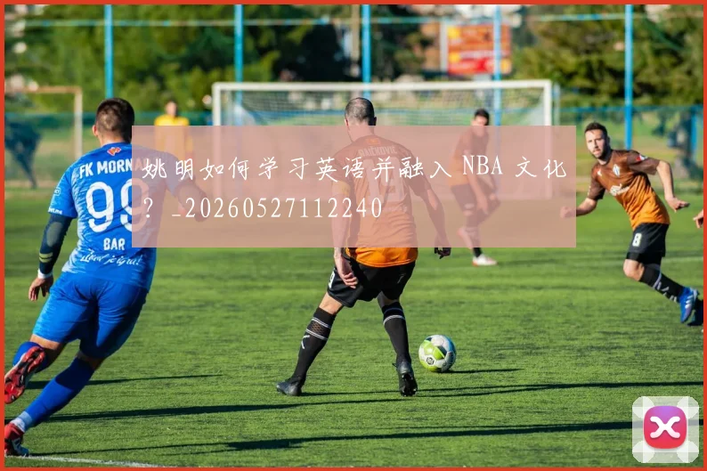 姚明如何学习英语并融入 NBA 文化?_20260527112240