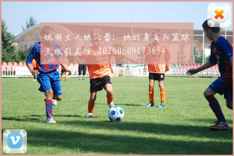 姚明女儿姚沁蕾：她的身高和篮球天赋引关注_20260609173654