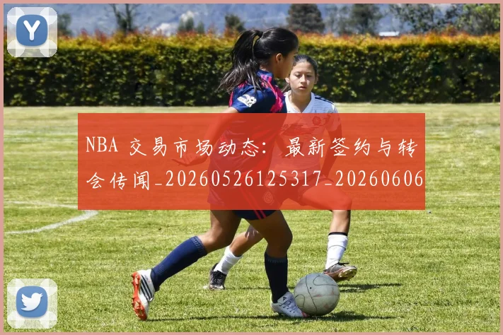 NBA 交易市场动态:最新签约与转会传闻_20260526125317_20260606165626