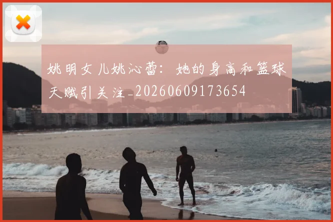 姚明女儿姚沁蕾：她的身高和篮球天赋引关注_20260609173654
