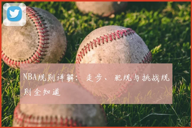 NBA规则详解:走步、犯规与挑战规则全知道