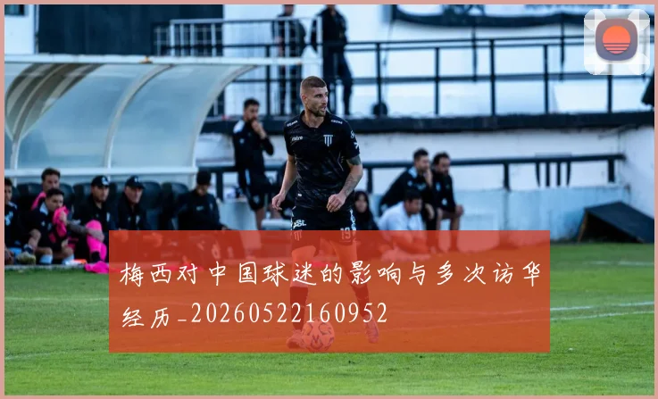 梅西对中国球迷的影响与多次访华经历_20260522160952