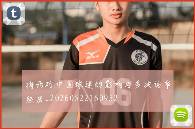梅西对中国球迷的影响与多次访华经历_20260522160952